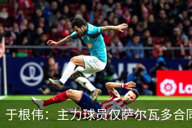 于根伟：主力球员仅萨尔瓦多合同年底到期 后4场没太多容错空间