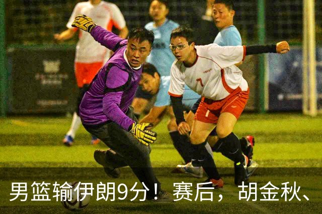 男篮输伊朗9分！赛后，胡金秋、郭士强、廖三宁说了啥？